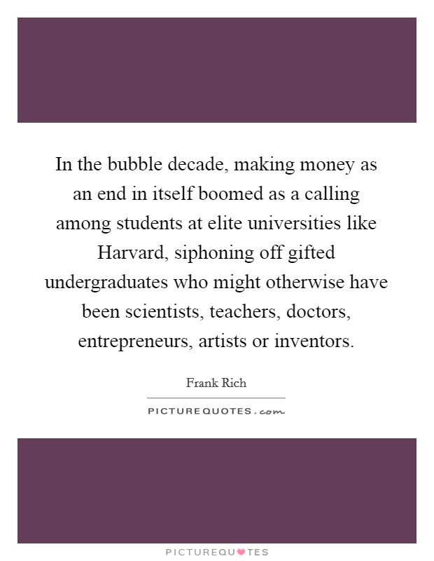 In the bubble decade, making money as an end in itself boomed as a calling among students at elite universities like Harvard, siphoning off gifted undergraduates who might otherwise have been scientists, teachers, doctors, entrepreneurs, artists or inventors. Picture Quote #1