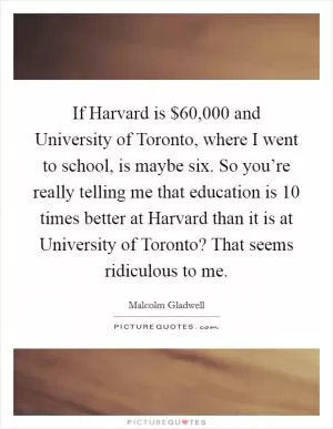 If Harvard is $60,000 and University of Toronto, where I went to school, is maybe six. So you’re really telling me that education is 10 times better at Harvard than it is at University of Toronto? That seems ridiculous to me Picture Quote #1