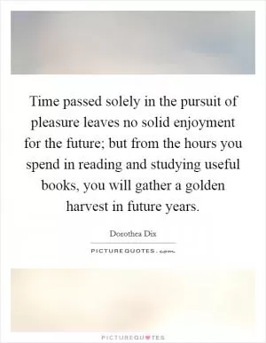 Time passed solely in the pursuit of pleasure leaves no solid enjoyment for the future; but from the hours you spend in reading and studying useful books, you will gather a golden harvest in future years Picture Quote #1