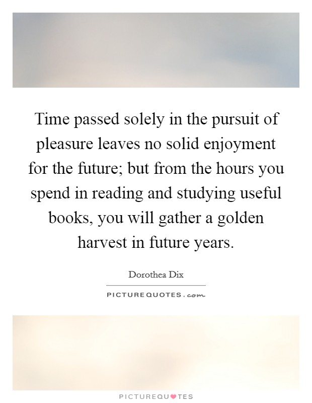 Time passed solely in the pursuit of pleasure leaves no solid enjoyment for the future; but from the hours you spend in reading and studying useful books, you will gather a golden harvest in future years. Picture Quote #1