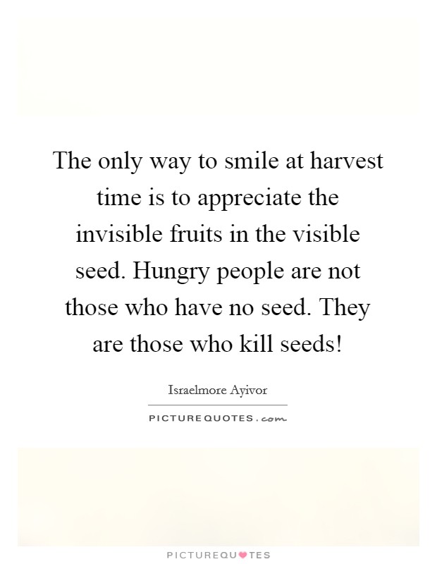 The only way to smile at harvest time is to appreciate the invisible fruits in the visible seed. Hungry people are not those who have no seed. They are those who kill seeds! Picture Quote #1