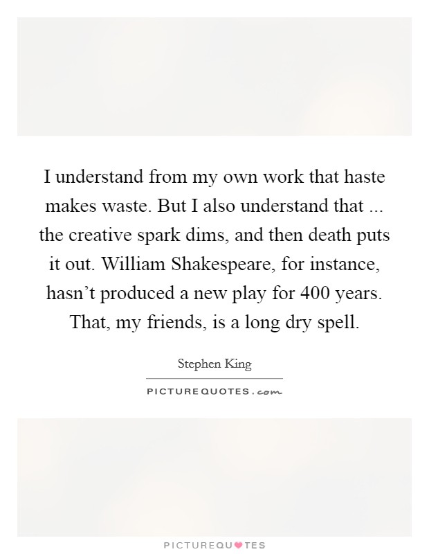 I understand from my own work that haste makes waste. But I also understand that ... the creative spark dims, and then death puts it out. William Shakespeare, for instance, hasn't produced a new play for 400 years. That, my friends, is a long dry spell. Picture Quote #1