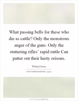 What passing bells for these who die as cattle? Only the monstrous anger of the guns. Only the stuttering rifles’ rapid rattle Can patter out their hasty orisons Picture Quote #1