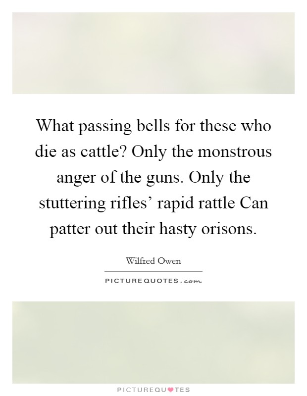 What passing bells for these who die as cattle? Only the monstrous anger of the guns. Only the stuttering rifles' rapid rattle Can patter out their hasty orisons. Picture Quote #1