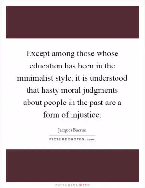 Except among those whose education has been in the minimalist style, it is understood that hasty moral judgments about people in the past are a form of injustice Picture Quote #1