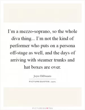 I’m a mezzo-soprano, so the whole diva thing... I’m not the kind of performer who puts on a persona off-stage as well, and the days of arriving with steamer trunks and hat boxes are over Picture Quote #1