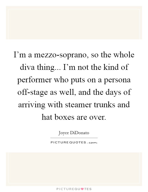 I'm a mezzo-soprano, so the whole diva thing... I'm not the kind of performer who puts on a persona off-stage as well, and the days of arriving with steamer trunks and hat boxes are over. Picture Quote #1