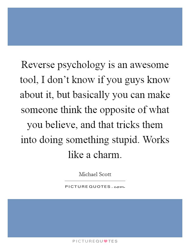 Reverse psychology is an awesome tool, I don't know if you guys know about it, but basically you can make someone think the opposite of what you believe, and that tricks them into doing something stupid. Works like a charm. Picture Quote #1