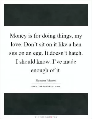 Money is for doing things, my love. Don’t sit on it like a hen sits on an egg. It doesn’t hatch. I should know. I’ve made enough of it Picture Quote #1