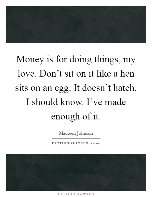 Money is for doing things, my love. Don't sit on it like a hen sits on an egg. It doesn't hatch. I should know. I've made enough of it. Picture Quote #1
