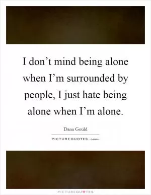 I don’t mind being alone when I’m surrounded by people, I just hate being alone when I’m alone Picture Quote #1
