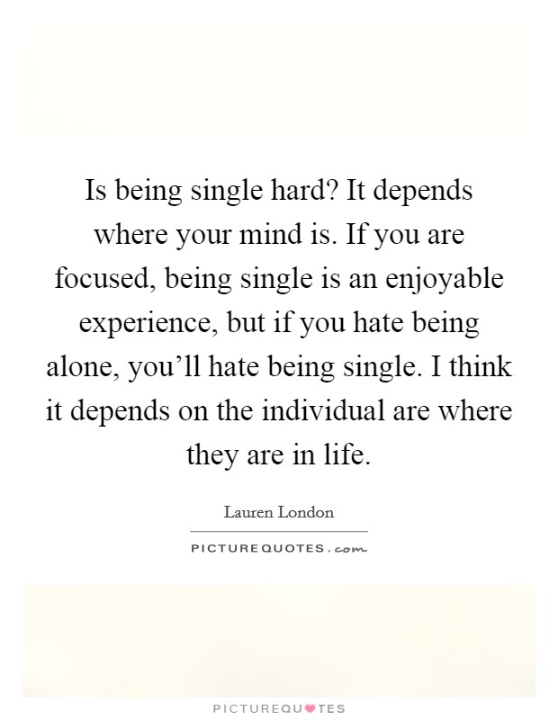 Is being single hard? It depends where your mind is. If you are focused, being single is an enjoyable experience, but if you hate being alone, you'll hate being single. I think it depends on the individual are where they are in life. Picture Quote #1