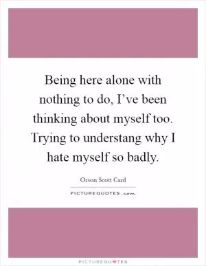Being here alone with nothing to do, I’ve been thinking about myself too. Trying to understang why I hate myself so badly Picture Quote #1