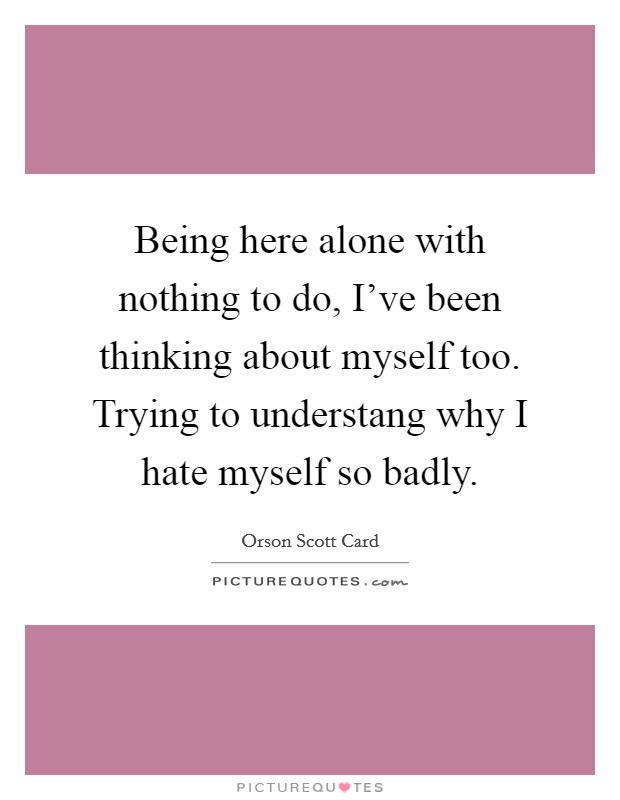 Being here alone with nothing to do, I've been thinking about myself too. Trying to understang why I hate myself so badly. Picture Quote #1