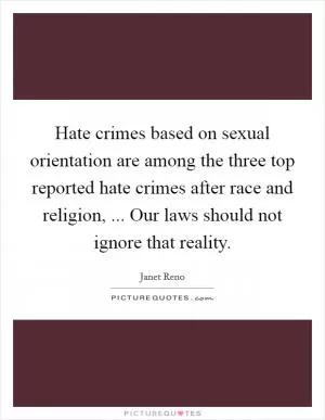 Hate crimes based on sexual orientation are among the three top reported hate crimes after race and religion, ... Our laws should not ignore that reality Picture Quote #1