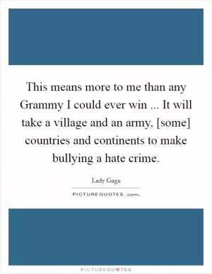 This means more to me than any Grammy I could ever win ... It will take a village and an army, [some] countries and continents to make bullying a hate crime Picture Quote #1