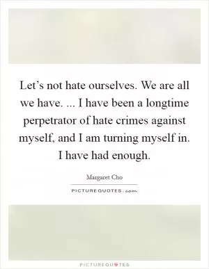 Let’s not hate ourselves. We are all we have. ... I have been a longtime perpetrator of hate crimes against myself, and I am turning myself in. I have had enough Picture Quote #1