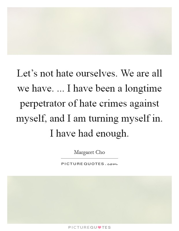 Let's not hate ourselves. We are all we have. ... I have been a longtime perpetrator of hate crimes against myself, and I am turning myself in. I have had enough. Picture Quote #1