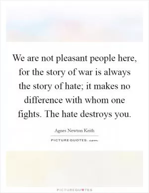 We are not pleasant people here, for the story of war is always the story of hate; it makes no difference with whom one fights. The hate destroys you Picture Quote #1
