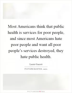 Most Americans think that public health is services for poor people, and since most Americans hate poor people and want all poor people’s services destroyed, they hate public health Picture Quote #1