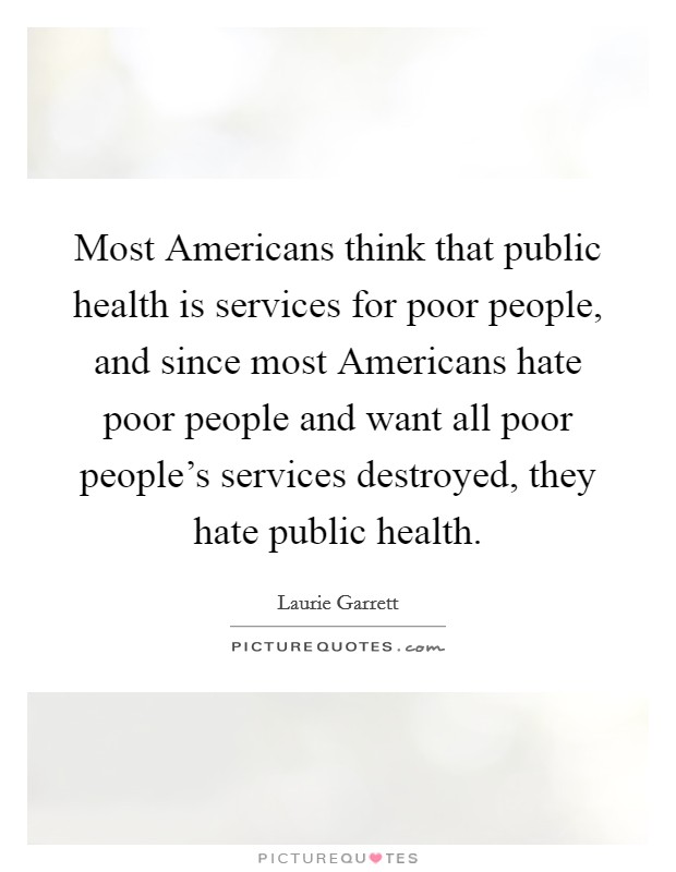 Most Americans think that public health is services for poor people, and since most Americans hate poor people and want all poor people's services destroyed, they hate public health. Picture Quote #1