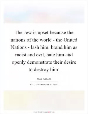 The Jew is upset because the nations of the world - the United Nations - lash him, brand him as racist and evil, hate him and openly demonstrate their desire to destroy him Picture Quote #1