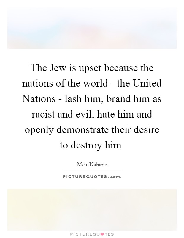 The Jew is upset because the nations of the world - the United Nations - lash him, brand him as racist and evil, hate him and openly demonstrate their desire to destroy him. Picture Quote #1
