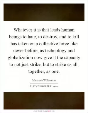 Whatever it is that leads human beings to hate, to destroy, and to kill has taken on a collective force like never before, as technology and globalization now give it the capacity to not just strike, but to strike us all, together, as one Picture Quote #1