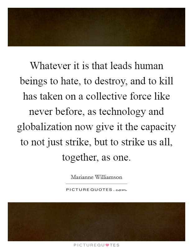 Whatever it is that leads human beings to hate, to destroy, and to kill has taken on a collective force like never before, as technology and globalization now give it the capacity to not just strike, but to strike us all, together, as one. Picture Quote #1