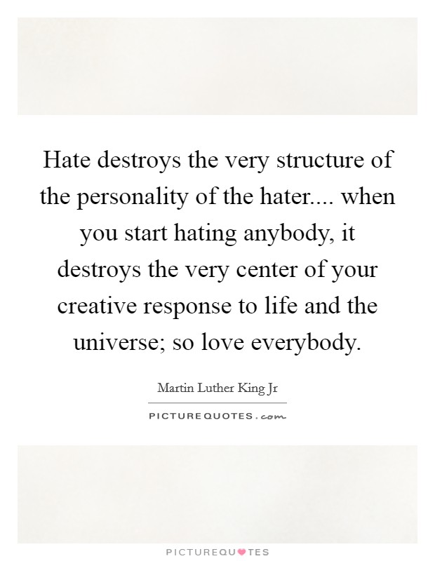 Hate destroys the very structure of the personality of the hater.... when you start hating anybody, it destroys the very center of your creative response to life and the universe; so love everybody. Picture Quote #1