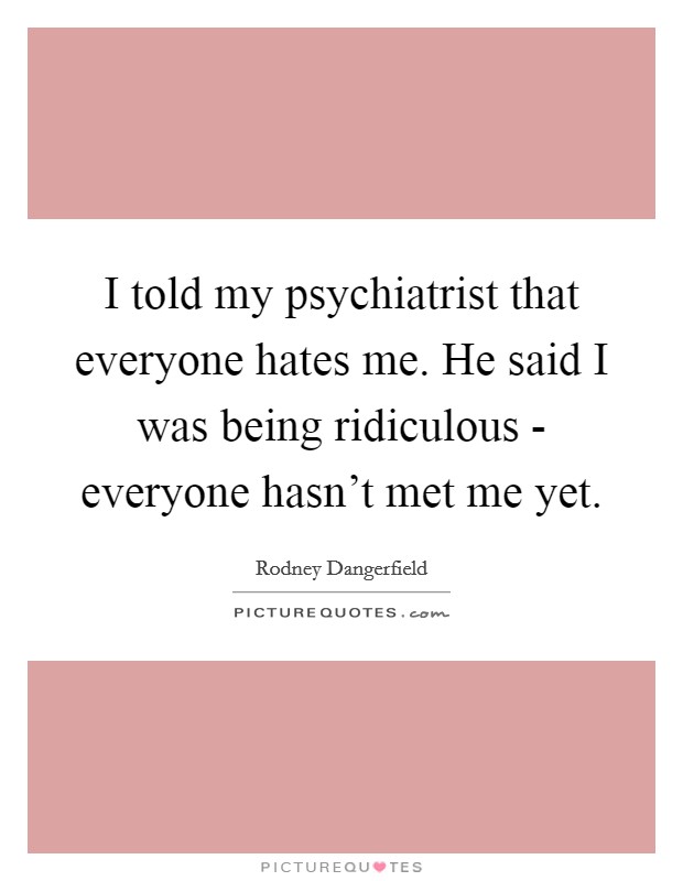 I told my psychiatrist that everyone hates me. He said I was being ridiculous - everyone hasn't met me yet. Picture Quote #1
