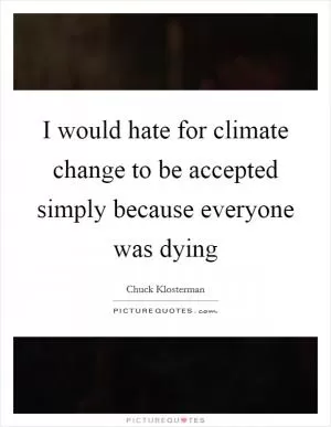 I would hate for climate change to be accepted simply because everyone was dying Picture Quote #1