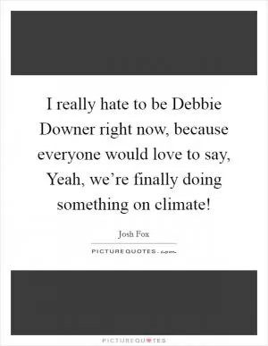 I really hate to be Debbie Downer right now, because everyone would love to say, Yeah, we’re finally doing something on climate! Picture Quote #1