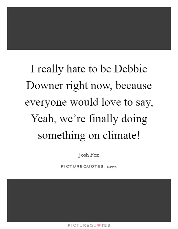 I really hate to be Debbie Downer right now, because everyone would love to say, Yeah, we're finally doing something on climate! Picture Quote #1