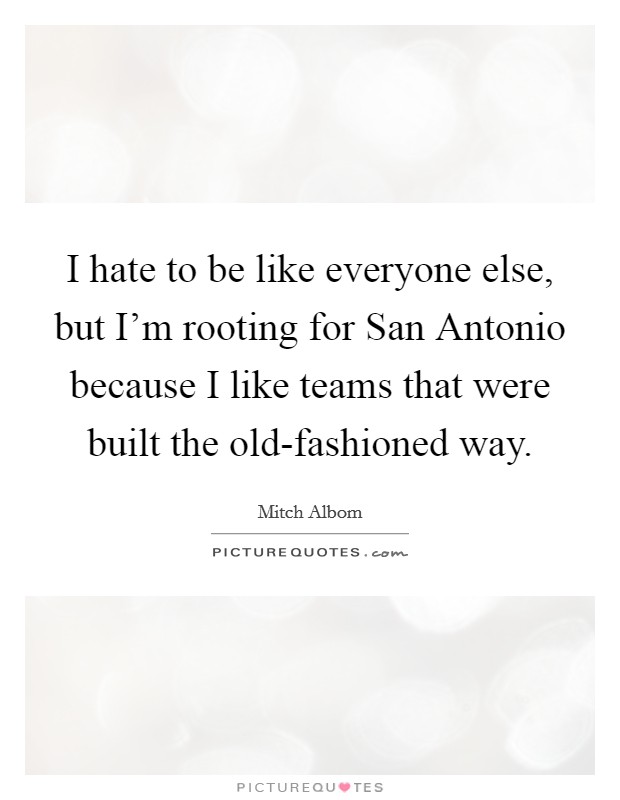 I hate to be like everyone else, but I'm rooting for San Antonio because I like teams that were built the old-fashioned way. Picture Quote #1