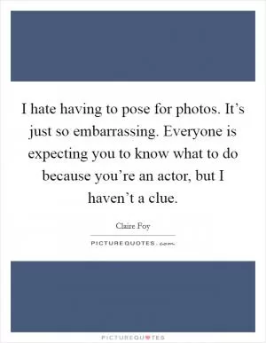 I hate having to pose for photos. It’s just so embarrassing. Everyone is expecting you to know what to do because you’re an actor, but I haven’t a clue Picture Quote #1