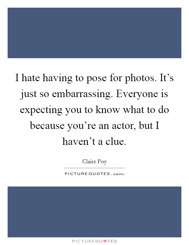 I hate having to pose for photos. It's just so embarrassing. Everyone is expecting you to know what to do because you're an actor, but I haven't a clue. Picture Quote #1