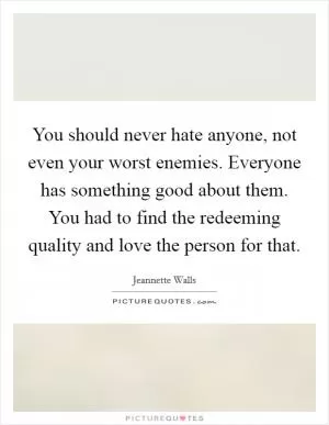 You should never hate anyone, not even your worst enemies. Everyone has something good about them. You had to find the redeeming quality and love the person for that Picture Quote #1