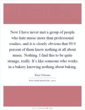 Now I have never met a group of people who hate music more than professional roadies, and it is clearly obvious that 99.9 percent of them know nothing at all about music. Nothing. I find this to be quite strange, really. It’s like someone who works in a bakery knowing nothing about baking Picture Quote #1