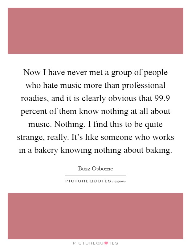 Now I have never met a group of people who hate music more than professional roadies, and it is clearly obvious that 99.9 percent of them know nothing at all about music. Nothing. I find this to be quite strange, really. It's like someone who works in a bakery knowing nothing about baking. Picture Quote #1