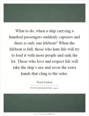 What to do, when a ship carrying a hundred passengers suddenly capsizes and there is only one lifeboat? When the lifeboat is full, those who hate life will try to load it with more people and sink the lot. Those who love and respect life will take the ship’s axe and sever the extra hands that cling to the sides Picture Quote #1