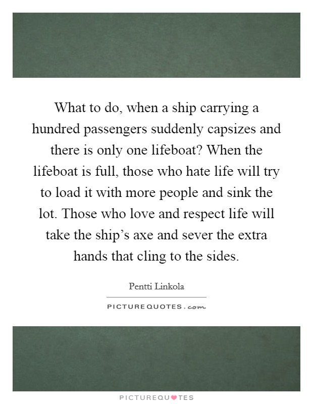 What to do, when a ship carrying a hundred passengers suddenly capsizes and there is only one lifeboat? When the lifeboat is full, those who hate life will try to load it with more people and sink the lot. Those who love and respect life will take the ship's axe and sever the extra hands that cling to the sides. Picture Quote #1