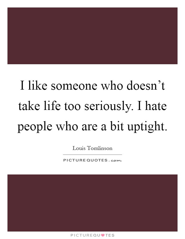 I like someone who doesn't take life too seriously. I hate people who are a bit uptight. Picture Quote #1