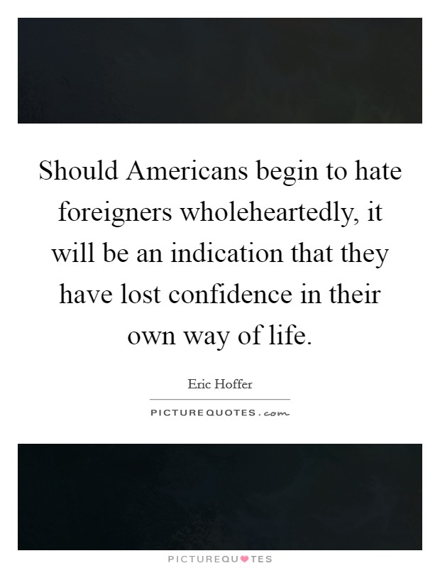 Should Americans begin to hate foreigners wholeheartedly, it will be an indication that they have lost confidence in their own way of life. Picture Quote #1
