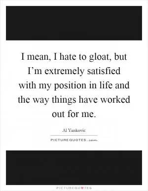 I mean, I hate to gloat, but I’m extremely satisfied with my position in life and the way things have worked out for me Picture Quote #1