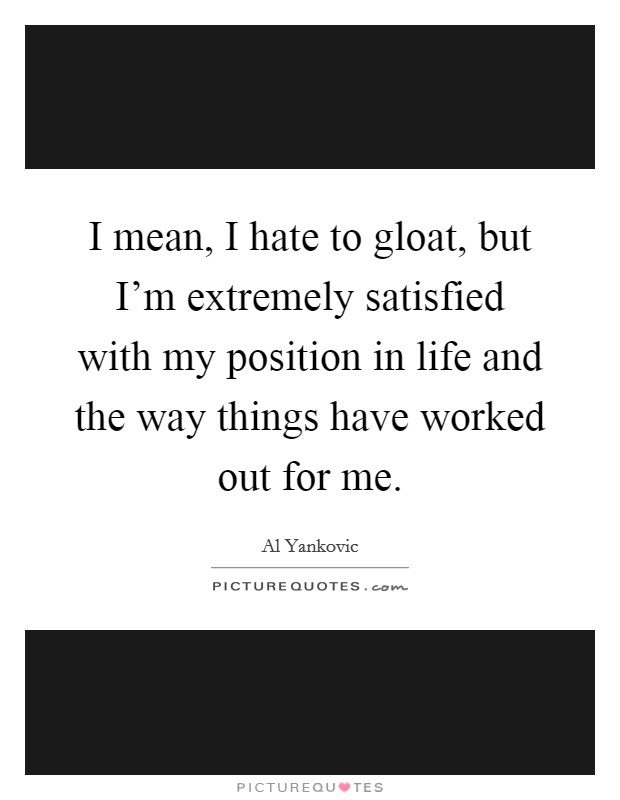 I mean, I hate to gloat, but I'm extremely satisfied with my position in life and the way things have worked out for me. Picture Quote #1