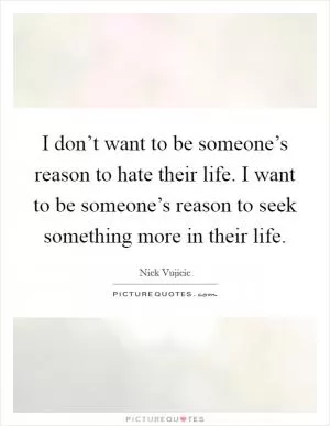 I don’t want to be someone’s reason to hate their life. I want to be someone’s reason to seek something more in their life Picture Quote #1