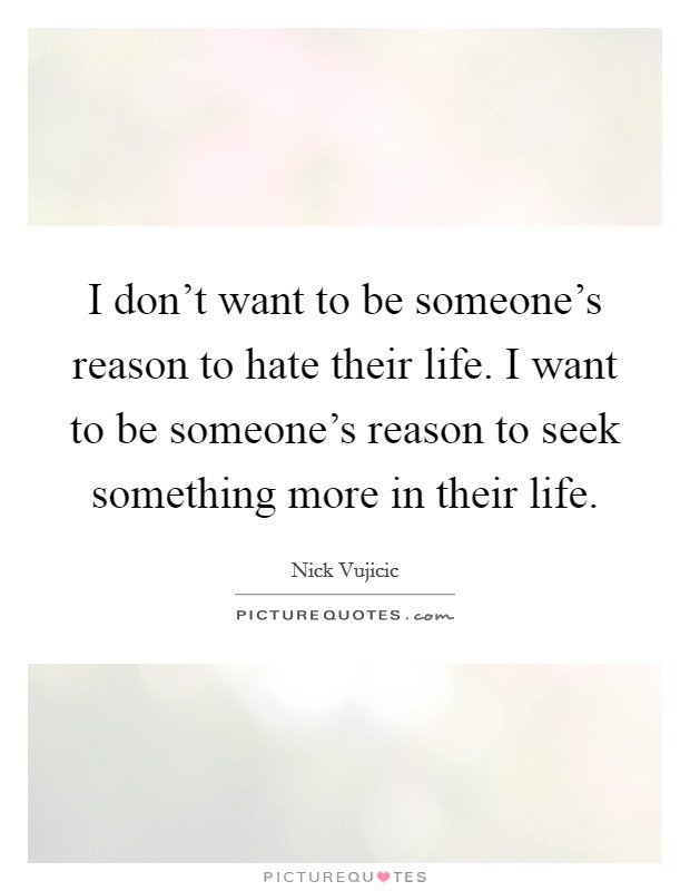 I don't want to be someone's reason to hate their life. I want to be someone's reason to seek something more in their life. Picture Quote #1