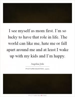 I see myself as mom first. I’m so lucky to have that role in life. The world can like me, hate me or fall apart around me and at least I wake up with my kids and I’m happy Picture Quote #1
