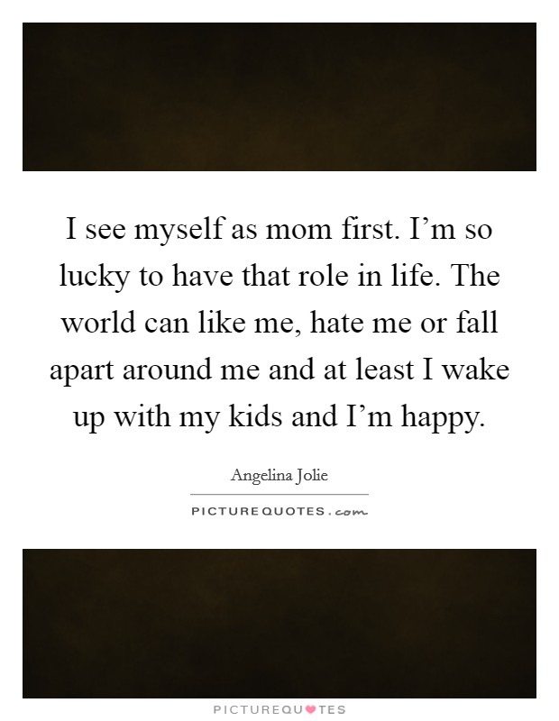 I see myself as mom first. I'm so lucky to have that role in life. The world can like me, hate me or fall apart around me and at least I wake up with my kids and I'm happy. Picture Quote #1